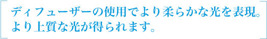 ディフューザーの使用でより柔らかな光を表現。より上質な光が得られます。